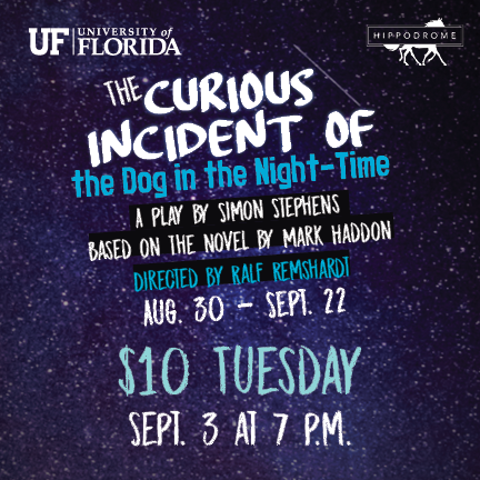 The Curious Incident of the Dog in the Night-Time. A play by simon stephens based on the novel by mark haddon. directed by ralf remshardt. aug 30 - sept 22. $10 Tuesday. september 3 at 7pm. University of Florida logo and Hippodrome logo