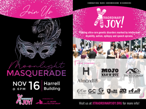 Poster with Masquerade Mask. Join Us for the Moonlight Masquerade. November 16 at 6pm at the Harrell Building. Sponsored by JE Decker Construction Group. Combating Rare Chromosome Disorders. Xtraordinary Joy FUNding ultra-rare genetic disorders marked by intellectual disability, autism, epilepsy and speech apraxia.