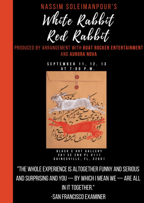 White and Red Rabits on a yellow envelope. Nassim Soleimanpour's White Rabbit Red Rabbit, produced by arrangement with boat rocker entertainmetn and aurora nova. September 11, 12, 13 at 7pm. Black C Art Gallery 201 SE 2nd Pl #111 Gainesville, FL 32601. The Whole Experience is altogether funny and serious and surprising and - by which i mean we - are all in it together - san francisco examiner.