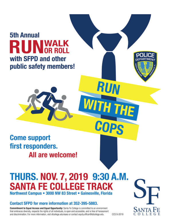 Run with the Cops. illustration of people running with a cop. 5th Annual Run Walk or Roll with SFPD and other public safety members! Logo for Santa Fe College Police Department. Support first responders. All are welcome! Thursday November 7 at 9:30 a.m. at Santa Fe College Track 3000 NW 83rd Street. Contact SFPD for more info 352-395-5883