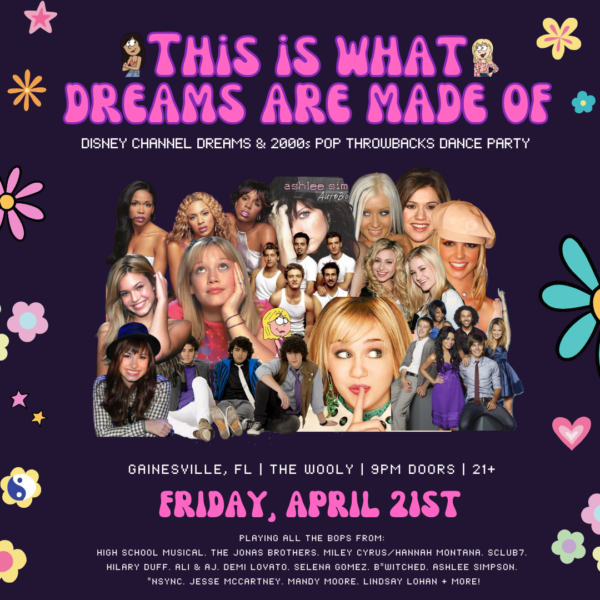 Dark purple background with pink, purple, and teal flowers and retro-style typeface. Image reads: This is what dreams are made of. Disney channel dreams and 2000s pop throwbacks dance party. Gainesville, FL. The Wooly. 9PM doors. 21 and up. Friday, April 21st. Playing all the bops from: High school musical, the jonas brothers, miley cyrus/hannah montana, s club 7, hilary duff, ali and aj, demi lovato, selena gomez, b*witched, ashlee simpson, *nsync, jesse mccartney, mandy moore, lindsay lohan, and more! Image features a collage of images of early 2000s pop stars.